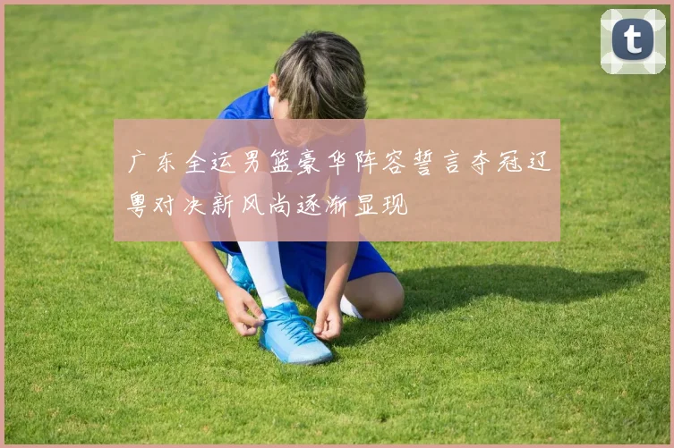 广东全运男篮豪华阵容誓言夺冠辽粤对决新风尚逐渐显现