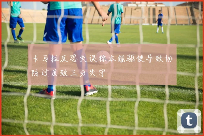 卡马拉反思失误称本能驱使导致协防过度致三分失守