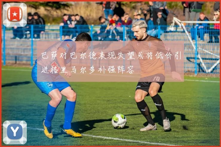 巴萨对巴尔德表现失望或将低价引进格里马尔多补强阵容