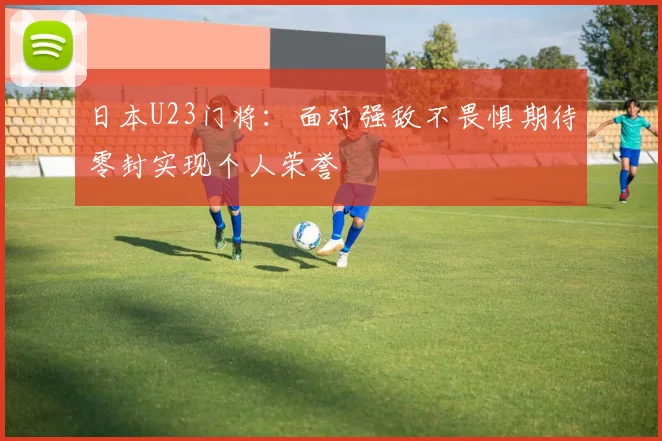 日本U23门将：面对强敌不畏惧期待零封实现个人荣誉