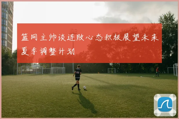 篮网主帅谈连败心态积极展望未来夏季调整计划