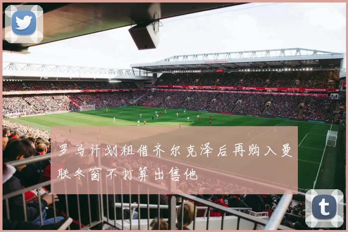 罗马计划租借齐尔克泽后再购入曼联冬窗不打算出售他