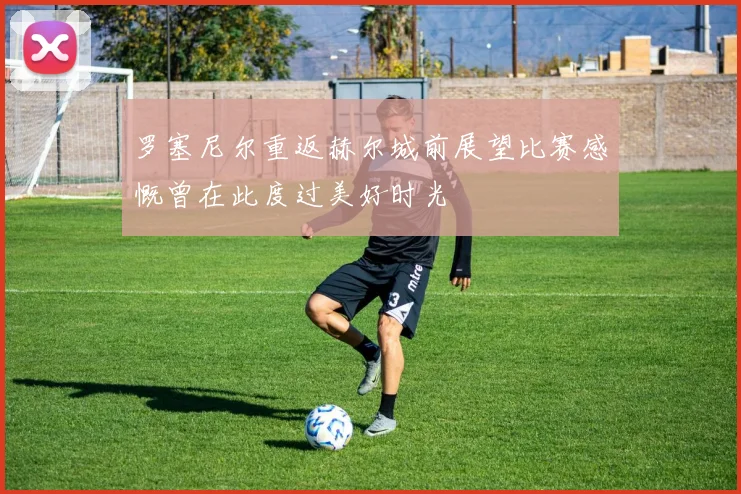 罗塞尼尔重返赫尔城前展望比赛感慨曾在此度过美好时光