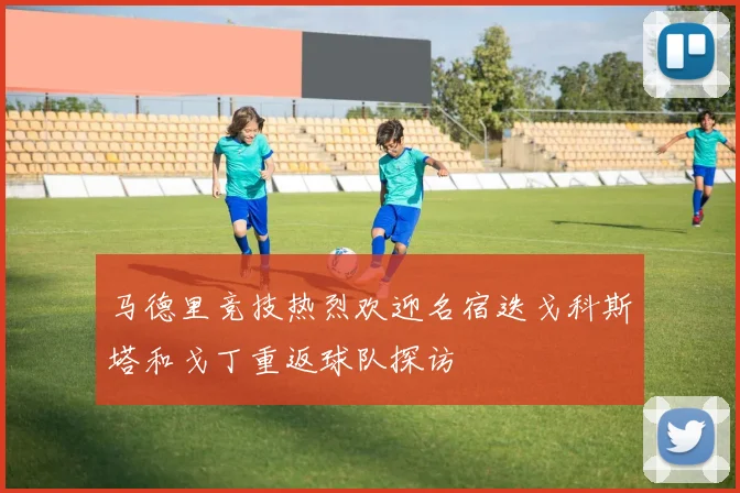 马德里竞技热烈欢迎名宿迭戈科斯塔和戈丁重返球队探访
