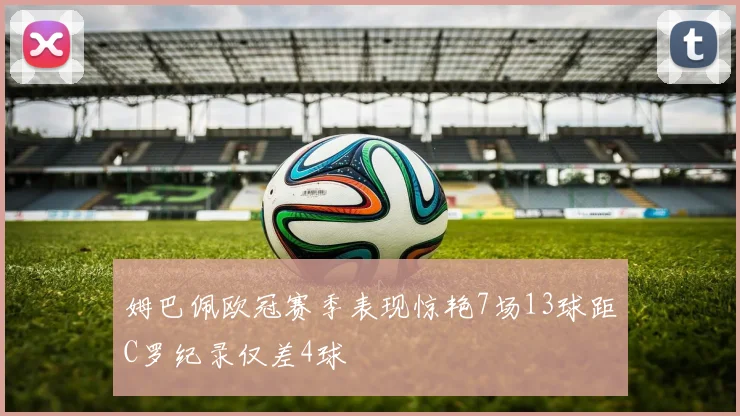 姆巴佩欧冠赛季表现惊艳7场13球距C罗纪录仅差4球
