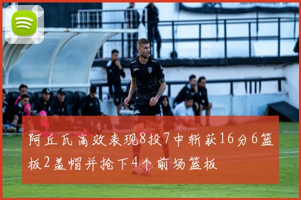 阿丘瓦高效表现8投7中斩获16分6篮板2盖帽并抢下4个前场篮板