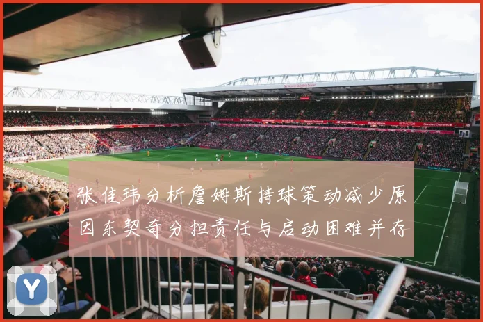 张佳玮分析詹姆斯持球策动减少原因东契奇分担责任与启动困难并存