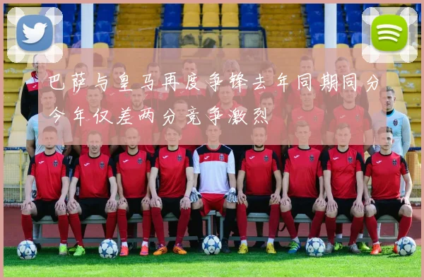 巴萨与皇马再度争锋去年同期同分今年仅差两分竞争激烈