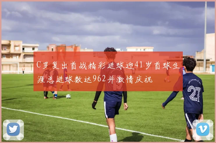 C罗复出首战精彩进球迎41岁首球生涯总进球数达962并激情庆祝