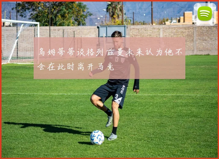 乌姆蒂蒂谈格列兹曼未来认为他不会在此时离开马竞