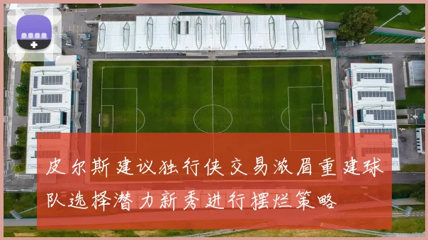 皮尔斯建议独行侠交易浓眉重建球队选择潜力新秀进行摆烂策略