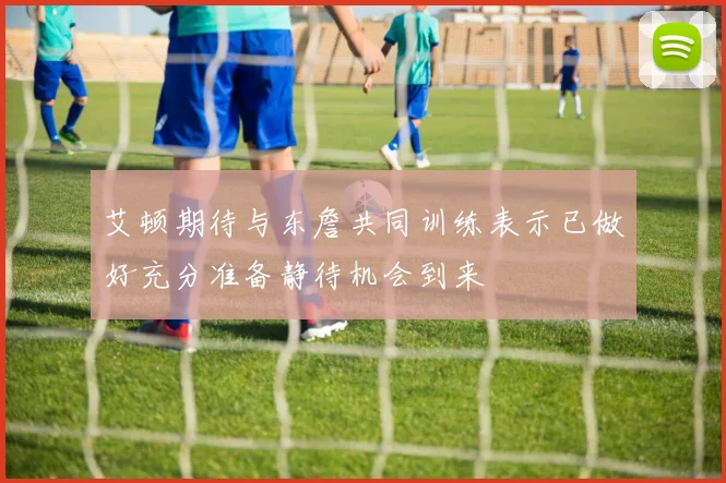 艾顿期待与东詹共同训练表示已做好充分准备静待机会到来