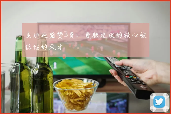 麦迪逊盛赞B费：曼联进攻的核心被低估的天才