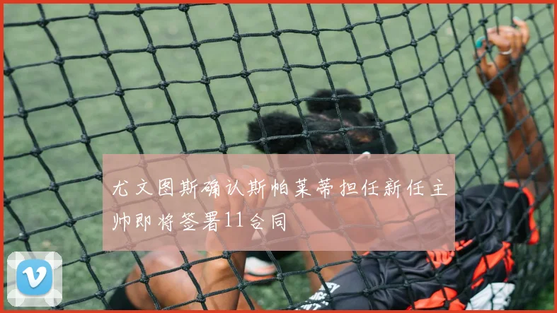 尤文图斯确认斯帕莱蒂担任新任主帅即将签署11合同