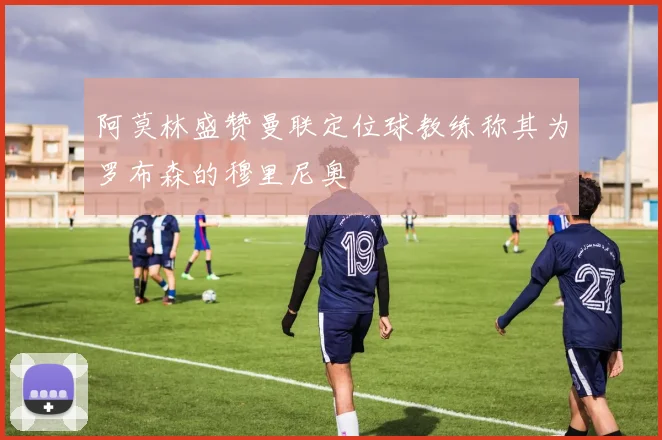 阿莫林盛赞曼联定位球教练称其为罗布森的穆里尼奥