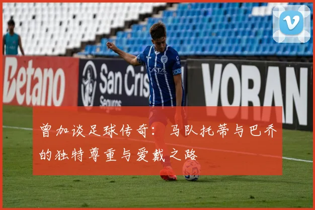 曾加谈足球传奇：马队托蒂与巴乔的独特尊重与爱戴之路