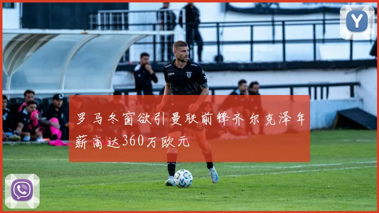 罗马冬窗欲引曼联前锋齐尔克泽年薪高达360万欧元
