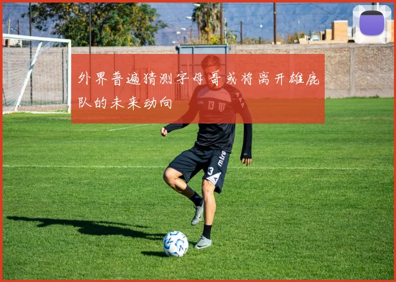 外界普遍猜测字母哥或将离开雄鹿队的未来动向